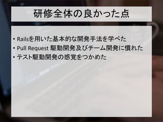 研修全体の良かった点
• Railsを用いた基本的な開発手法を学べた
• Pull Request 駆動開発及びチーム開発に慣れた
• テスト駆動開発の感覚をつかめた
 