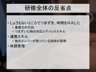 研修全体の反省点
• しょうもないところでつまずき、時間をロスした
• 基礎力の欠如
• つまずいた時の対応とデバックスキル
• 連携スキル
• 他のメンバーが扱っている技術の習得
• 体調管理
 