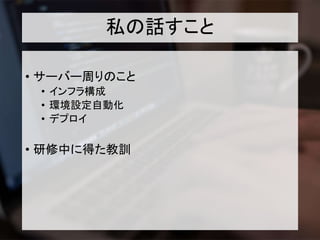 私の話すこと
• サーバー周りのこと
• インフラ構成
• 環境設定自動化
• デプロイ
• 研修中に得た教訓
 