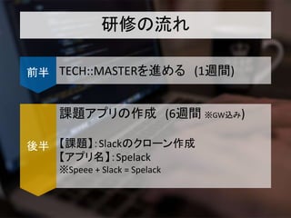 研修の流れ
TECH::MASTERを進める (1週間)前半
課題アプリの作成 (6週間 ※GW込み)
【課題】：Slackのクローン作成
【アプリ名】：Spelack
※Speee + Slack = Spelack
後半
 