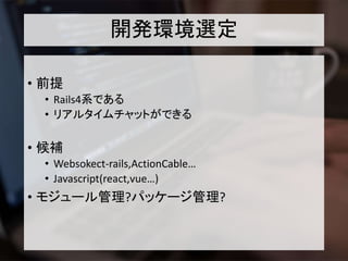 開発環境選定
• 前提
• Rails4系である
• リアルタイムチャットができる
• 候補
• Websokect-rails,ActionCable…
• Javascript(react,vue…)
• モジュール管理?パッケージ管理?
 