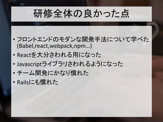 研修全体の良かった点
• フロントエンドのモダンな開発手法について学べた
(Babel,react,webpack,npm…)
• Reactを大分さわれる用になった
• Javascriptライブラリさわれるようになった
• チーム開発にかなり慣れた
• Railsにも慣れた
 