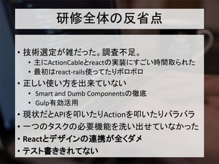 研修全体の反省点
• 技術選定が雑だった。調査不足。
• 主にActionCableとreactの実装にすごい時間取られた
• 最初はreact-rails使ってたりボロボロ
• 正しい使い方を出来ていない
• Smart and Dumb Componentsの徹底
• Gulp有効活用
• 現状だとAPIを叩いたりActionを叩いたりバラバラ
• 一つのタスクの必要機能を洗い出せていなかった
• Reactとデザインの連携が全くダメ
• テスト書ききれてない
 