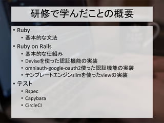 研修で学んだことの概要
• Ruby
• 基本的な文法
• Ruby on Rails
• 基本的な仕組み
• Deviseを使った認証機能の実装
• omniauth-google-oauth2使った認証機能の実装
• テンプレートエンジンslimを使ったviewの実装
• テスト
• Rspec
• Capybara
• CircleCI
 