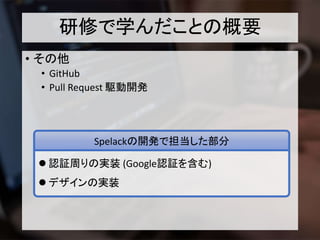 研修で学んだことの概要
• その他
• GitHub
• Pull Request 駆動開発
 認証周りの実装 (Google認証を含む)
 デザインの実装
Spelackの開発で担当した部分
 