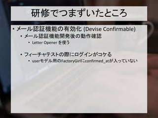 研修でつまずいたところ
• メール認証機能の有効化 (Devise Confirmable)
• メール認証機能開発後の動作確認
• Letter Opener を使う
• フィーチャテストの際にログインがコケる
• userモデル用のFactoryGirlにconfirmed_atが入っていない
 