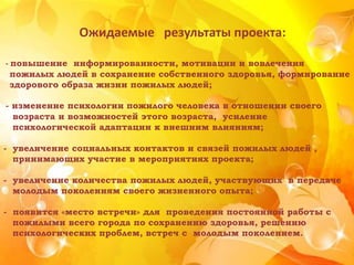 Ожидаемые результаты проекта:
- повышение информированности, мотивации и вовлечения
пожилых людей в сохранение собственного здоровья, формирование
здорового образа жизни пожилых людей;
- изменение психологии пожилого человека в отношении своего
возраста и возможностей этого возраста, усиление
психологической адаптации к внешним влияниям;
- увеличение социальных контактов и связей пожилых людей ,
принимающих участие в мероприятиях проекта;
- увеличение количества пожилых людей, участвующих в передаче
молодым поколениям своего жизненного опыта;
- появится «место встречи» для проведения постоянной работы с
пожилыми всего города по сохранению здоровья, решению
психологических проблем, встреч с молодым поколением.
 