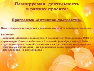 Планируемая деятельность
в рамках проекта:
Программа «Активное долголетие».
Цель - сохранение здоровья и жизненного тонуса пожилого человека.
Включает:
- лекторий «Активное долголетие»-8 занятий (октябрь-декабрь 2013 г.)
- практикум «Помоги себе сам» - 8 занятий (декабрь - январь 2014 г.)
- группа оздоровительной гимнастики на протяжении всего проекта
- программа Ситти- данс – на протяжении всего проекта
- дни здоровья - 2 дня здоровья
 