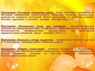 Программа «Гостиная «Гармония души». Цель: обучение конкретным
методам сохранения психического здоровья, памяти, интеллекта,
выхода из сложных ситуаций. Будет проведено 30 занятий (лекции,
беседы, тренинги в течение января - декабря 2014 г.)
Программа «Безопасная среда для пожилых» предусматривает
занятия по предупреждению телефонного мошенничества, пожарной
безопасности, профилактике травматизма, по некоторым
юридическим аспектам. (март - декабрь 2014 г.)
Программа «Поделись своим талантом» - проведение мастер- классов
и 5 выставок - ярмарок работ пожилых людей
Программа «Память поколений» - встречи ветеранов с молодежью,
фотовыставка «Воспо-минания о минувшем», конкурс видеороликов о
жизни пожилых, поездки по местам памяти, проведение
благотворительных акций.
 