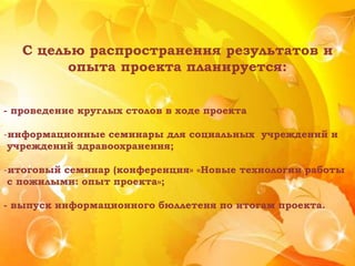 С целью распространения результатов и
опыта проекта планируется:
- проведение круглых столов в ходе проекта
-информационные семинары для социальных учреждений и
учреждений здравоохранения;
-итоговый семинар (конференция» «Новые технологии работы
с пожилыми: опыт проекта»;
- выпуск информационного бюллетеня по итогам проекта.
 
