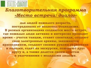 Благотворительная программа
«Место встречи: диалог»
для людей пожилого возраста,
пострадавших от национал-социализма.
В разных организациях создаются места встреч,
где пожилые люди активно и интересно проводят
время – учатся танцам, ставят спектакли, создают
свои электронные архивы, занимаются
краеведением, создают своими руками украшения
и поделки, ездят на экскурсии, помогают друг
другу и, а также делятся своим опытом
и увлечениями с молодыми людьми.
 