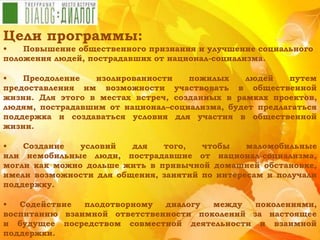 Цели программы:
• Повышение общественного признания и улучшение социального
положения людей, пострадавших от национал-социализма.
• Преодоление изолированности пожилых людей путем
предоставления им возможности участвовать в общественной
жизни. Для этого в местах встреч, созданных в рамках проектов,
людям, пострадавшим от национал–социализма, будет предлагаться
поддержка и создаваться условия для участия в общественной
жизни.
• Создание условий для того, чтобы маломобильные
или немобильные люди, пострадавшие от национал-социализма,
могли как можно дольше жить в привычной домашней обстановке,
имели возможности для общения, занятий по интересам и получали
поддержку.
• Содействие плодотворному диалогу между поколениями,
воспитанию взаимной ответственности поколений за настоящее
и будущее посредством совместной деятельности и взаимной
поддержки.
 