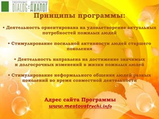 Принципы программы:
• Деятельность ориентирована на удовлетворение актуальных
потребностей пожилых людей
• Стимулирование посильной активности людей старшего
поколения
• Деятельность направлена на достижение значимых
и долгосрочных изменений в жизни пожилых людей
• Стимулирование неформального общения людей разных
поколений во время совместной деятельности
Адрес сайта Программы
www.mestovstrechi.info
 
