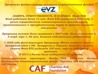«ПАМЯТЬ, ОТВЕТСТВЕННОСТЬ И БУДУЩЕЕ» (Фонд EVZ)
Фонд работает более 13 лет. Фонд EVZ учрежден в 2000 году с
целью осуществления компенсационных выплат лицам,
привлекавшимся к принудительному труду во времена национал -
социализма.
Программа выплат была завершена в 2007 году (было выплачено 4,
4 млрд. евро 1, 66 млн. бывшим подневольным работникам)
С 2008 года фонд реализует Программу «Место встречи: диалог».
Программа идет в РФ, Белоруссии и Украине. Ежегодно каждой
стране Фонд EVZ выделяет 300 тыс. евро на поддержку
проектов.
В 2013 в России было поддержано 23 проекта.
Программа финансируется немецким государственным фондом
Организационным партнером Фонда EVZ является Филиал
Британского благотворительного фонда «Чаритиз Эйд Фаундейшн» -
CAF Россия.
 