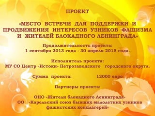ПРОЕКТ
«МЕСТО ВСТРЕЧИ ДЛЯ ПОДДЕРЖКИ И
ПРОДВИЖЕНИЯ ИНТЕРЕСОВ УЗНИКОВ ФАШИЗМА
И ЖИТЕЛЕЙ БЛОКАДНОГО ЛЕНИНГРАДА»
Продолжительность проекта:
1 сентября 2013 года - 30 апреля 2015 года.
Исполнитель проекта:
МУ СО Центр «Истоки» Петрозаводского городского округа.
Сумма проекта: 12000 евро
Партнеры проекта:
ОНО «Жители блокадного Ленинграда»
ОО «Карельский союз бывших малолетних узников
фашистских концлагерей»
 