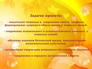 Задачи проекта:
- вовлечение пожилых в сохранение своего здоровья,
формирование здорового образа жизни у пожилых людей;
- сохранение психического и психологического здоровья у
пожилых людей;
- обучение навыкам безопасной жизни, противостояние
мошенническим действиям;
- активизация творческих возможностей пожилого человека
- сохранение и передача исторической памяти.
 