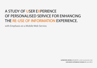 A STUDY OF USER EXPERIENCE
OF PERSONALISED SERVICE FOR ENHANCING
THE RE-USE OF INFORMATION EXPERIENCE.
with Emphasis on a Mobile Web Service.
GOWOON JEONG 20120107 | LUNE102@NAVER.COM
SADI MDES EXPERIENCE DESIGN 05 AUG 2013
 