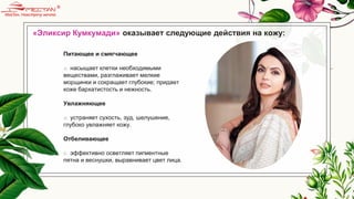 «Эликсир Кумкумади» оказывает следующие действия на кожу:
Питающее и смягчающее
o насыщает клетки необходимыми
веществами, разглаживает мелкие
морщинки и сокращает глубокие; придает
коже бархатистость и нежность.
Увлажняющее
o устраняет сухость, зуд, шелушение,
глубоко увлажняет кожу.
Отбеливающее
o эффективно осветляет пигментные
пятна и веснушки, выравнивает цвет лица.
 
