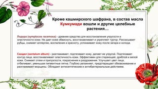 Кроме кашмирского шафрана, в состав масла
Кумкумади вошли и другие целебные
растения…
Лодхра (symplocos racemosa) - древнее средство для восстановления упругости и
эластичности кожи. Не дает коже обвиснуть, восстанавливает и укрепляет тургор. Рассасывает
рубцы, снимает аллергию, воспаления и красноту, успокаивает кожу после загара и холода.
Сандал (santalum album) - разглаживает, подтягивает кожу, делает ее упругой. Подтягивает
контур лица, восстанавливает эластичность кожи. Эффективен для стареющей, дряблой и вялой
кожи. Снимает отеки и припухлости, покраснения и раздражения. Улучшает цвет лица,
отбеливает, уменьшая пигментные пятна. Глубоко увлажняет, предотвращает обезвоживание и
разглаживает морщины. Обладает антисептическим и антибактериальным действием.
 