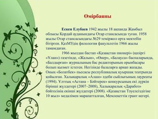 Өмірбаяны
Ескен Елубаев 1942 жылы 18 ақпанда Жамбыл
облысы Қордай ауданындағы Отар стансасында туған. 1958
жылы Отар стансасындағы №29 теміржол орта мектебін
бітірген. ҚазМУдің филология факультетін 1966 жылы
тамамдаған.
1966 жылдан бастап «Қазақстан пионері» (қазіргі
«Ұлан») газетінде, «Жалын», «Өнер», «Балауса» баспаларында,
«Балдырған» журналының бас редакторының орынбасары
болып қызмет істеген. Негізінде балаларға арнап жазады.
Оның «Болатбек» пьесасы республикалық қуыршақ театрында
қойылған. Халықаралық «Алаш» әдеби сыйлығының лауреаты
(1994). Ұлттық «Астана – Бәйтерек» конкурсының екі дүркін
бірінші жүлдегері (2007–2008), Халықаралық «Дарабоз»
бәйгесінің екінші жүлдегері (2008). «Қазақстан Тәуелсіздігіне
10 жыл» медалімен марапатталған, Мемлекеттік грант иегері.
 