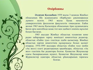 Өмірбаяны
Әлдихан Қалдыбаев 1939 жылы 3 қазанда Жамбыл
облысының Шу ауданындағы «Кербұлақ» ұжымшарында
дүниеге келген. 1963 жылы Қазақ мемлекеттік
университетінің филология факультетін тәмамдаған. Еңбек
жолын 1963 жылы Қызылорда облысының Арал ауданындағы
Бөген орта мектебінде қазақ тілі мен әдебиеті пәнінің мұғалімі
болып бастаған.
1965 жылдан Жамбыл облыстық телевизия және
радио хабарларын тарату жөніндегі комитетінде редактор,
облыстық «Еңбек туы» газетінде әдеби қызметкер, Жамбыл
облыстық партия комитетінің нұсқаушысы болып қызмет
атқарды. 1976-1995 жылдары облыстық «Еңбек туы» (кейін
«Ақ жол») газеті редакторының орынбасары, облыстық «Ақ
жол» газетінің бас редакторы болған. Қазақстан Жазушылар
одағы басқармасының мүшесі, Қазақстан Жазушылар және
Журналистер одақтары облыстық ұйымдарының төрағасы
болған.
 