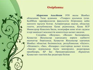 Өмірбаяны
Абдрахман Асылбеков 1938 жылы Жамбыл
облысының Талас ауданына «Үшарал» ауылында туған.
ҚазПИдің тарихфилология факультетін бітіргеннен кейін
мектепте мұғалім болған. Аспирантурада оқыған, облыстық
газетте, республикалық Қазақ радиосында, Қазақ КСР
Министрлер Кеңесінің Баспа, полиграфия және кітап саудасы
істері жөніндегі мемлекеттік комитетінде қызмет жасаған.
Сондайақ, «Жазушы», «Жалын» баспаларында,
Қазақстан Жазушылар одағындағы көркем әдебиетті
насихаттау бюросында, Қазақстан Жазушылар одағының
Жамбыл облыстық бөлімшесінде, республикалық «Әділет»,
«Мәдениет», «Заң», «Көзқарас» газеттерінде қызмет істеген.
«Заңгер» журналында бөлім меңгерушісі, редактордың
орынбасары, ҚР Бас Прокуратурасының «Құқықтық
Қазақстан» газетінің Бас редакторы болған
 