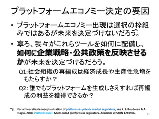 プラットフォームエコノミー決定の要因
• プラットフォームエコノミー出現は選択の枠組
みではあるが未来を決定づけないだろう。
• 寧ろ、我々がこれらツールを如何に配備し、
如何に企業戦略・公共政策を反映させる
かが未来を決定づけるだろう。
Q1:社会組織の再編成は経済成長や生産性急増を
もたらすか？
Q2：誰でもプラットフォームを生成しさえすれば再編
成の利益を獲得できるか？
11
*5
*5 For a theoretical conceptualization of platforms as private market regulators, see K. J. Boudreau & A.
Hagiu. 2008. Platform rules: Multi-sided platforms as regulators. Available at SSRN 1269966.
 