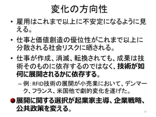 変化の方向性
• 雇用はこれまで以上に不安定になるように見
える。
• 仕事と価値創造の優位性がこれまで以上に
分散される社会リスクに晒される。
• 仕事が作成、消滅、転換されても、成果は技
術そのものに依存するのではなく、技術が如
何に展開されるかに依存する。
– 例：RFID技術の展開が小売業において、デンマー
ク、フランス、米国他で劇的変化を遂げた。
展開に関する選択が起業家主導、企業戦略、
公共政策を変える。 14
 