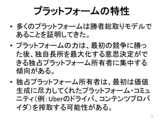プラットフォームの特性
• 多くのプラットフォームは勝者総取りモデルで
あることを証明してきた。
• プラットフォームの力は、最初の競争に勝っ
た後、独自長所を最大化する意思決定がで
きる独占プラットフォーム所有者に集中する
傾向がある。
• 独占プラットフォーム所有者は、最初は価値
生成に尽力してくれたプラットフォーム・コミュ
ニティ（例：Uberのドライバ、コンテンツプロバ
イダ）を搾取する可能性がある。
16
 