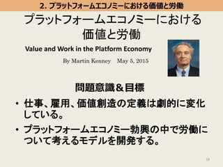 プラットフォームエコノミーにおける
価値と労働
• 仕事、雇用、価値創造の定義は劇的に変化
している。
• プラットフォームエコノミー勃興の中で労働に
ついて考えるモデルを開発する。
18
By Martin Kenney May 5, 2015
問題意識＆目標
2. プラットフォームエコノミーにおける価値と労働
Value and Work in the Platform Economy
 