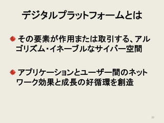デジタルプラットフォームとは
その要素が作用または取引する、アル
ゴリズム・イネーブルなサイバー空間
アプリケーションとユーザー間のネット
ワーク効果と成長の好循環を創造
20
 