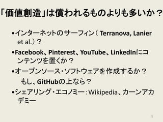 「価値創造」は償われるものよりも多いか？
•インターネットのサーフィン（ Terranova, Lanier
et al.）？
•Facebook、Pinterest、YouTube、LinkedInにコ
ンテンツを置くか？
•オープンソース・ソフトウェアを作成するか？
もし、GitHubの上なら？
•シェアリング・エコノミー：Wikipedia、カーンアカ
デミー
21
 