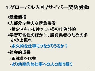 1.グローバル入札/サイバー契約労働
•最低価格
•大部分は無力な請負業者
-希少スキルを持っているのは例外的
•学習可能性のほかに、請負業者のための多
少の上振れ
-永久的な仕事につながりうるか？
•社会的成果
-正社員を代替
-より効率的な仕事への人の割り振り
27
 