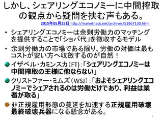 しかし、シェアリングエコノミーに中間搾取
の観点から疑問を挟む声もある。
• シェアリングエコノミーは余剰労働力のマッチング
を提供することで「ショバ代」を徴収するモデル
• 余剰労働力の市場である限り、労働の対価は最も
コストが安い方へ収斂するのが自然！
イザベル・カミンスカ（FT)：「シェアリングエコノミーは
中間搾取の王様に他ならない」
クリストファー・ミムズ（WSJ）：「およそシェアリングエコ
ノミーでシェアされるのは労働だけであり、利益は業
者が取る」
非正規雇用形態の蔓延を加速する正規雇用破壊
最終破壊兵器になる懸念がある。 3
2015年05月25日 http://markethack.net/archives/51967130.html
 