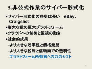 3.非公式作業のサイバー形式化
•サイバー形式化の歴史は長い -eBay、
Craigslist
•膨大な数の巨大プラットフォーム
•クラウドへの制御と監視の動き
•社会的成果
-より大きな効率性と価格発見
-より大きな税制と信頼面での透明性
-プラットフォーム所有者への力のシフト
31
 