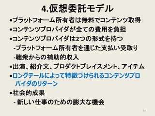 4.仮想委託モデル
•プラットフォーム所有者は無料でコンテンツ取得
•コンテンツプロバイダが全ての費用を負担
•コンテンツプロバイダは2つの形式を持つ
‐プラットフォーム所有者を通じた支払い受取り
‐聴衆からの補助的収入
•出演、紹介文、プロダクトプレイスメント、アイテム
•ロングテールによって特徴づけられるコンテンツプロ
バイダのリターン
•社会的成果
‐ 新しい仕事のための膨大な機会
33
 