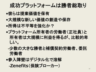 成功プラットフォームは勝者総取り
•彼らは提案価値を保有
•大規模な新しい価値の創造や保存
•所得は不平等を強化か？
•プラットフォーム所有者の労働者（正社員）と
所有者は大規模に利益を得るが、比較的卑
しい。
-少数の大きな勝者と補償契約労働者、委託
労働者
•参入障壁はデジタル化で溶解
-Zenefits（保険ブローカー） 36
 