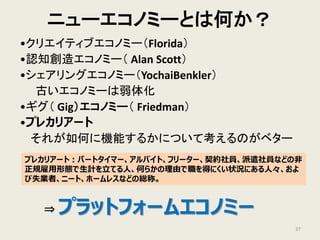 ニューエコノミーとは何か？
•クリエイティブエコノミー（Florida）
•認知創造エコノミー（ Alan Scott）
•シェアリングエコノミー（YochaiBenkler）
古いエコノミーは弱体化
•ギグ（ Gig）エコノミー（ Friedman）
•プレカリアート
それが如何に機能するかについて考えるのがベター
⇒ プラットフォームエコノミー
37
プレカリアート：パートタイマー、アルバイト、フリーター、契約社員、派遣社員などの非
正規雇用形態で生計を立てる人、何らかの理由で職を得にくい状況にある人々、およ
び失業者、ニート、ホームレスなどの総称。
 