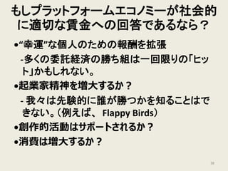 もしプラットフォームエコノミーが社会的
に適切な賃金への回答であるなら？
•“幸運”な個人のための報酬を拡張
-多くの委託経済の勝ち組は一回限りの「ヒッ
ト」かもしれない。
•起業家精神を増大するか？
- 我々は先験的に誰が勝つかを知ることはで
きない。（例えば、 Flappy Birds）
•創作的活動はサポートされるか？
•消費は増大するか？
38
 