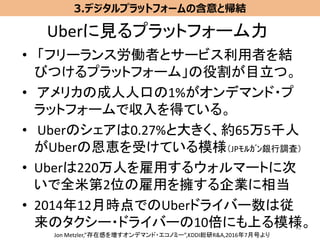 Uberに見るプラットフォーム力
• 「フリーランス労働者とサービス利用者を結
びつけるプラットフォーム」の役割が目立つ。
• アメリカの成人人口の1%がオンデマンド・プ
ラットフォームで収入を得ている。
• Uberのシェアは0.27%と大きく、約65万5千人
がUberの恩恵を受けている模様（JPﾓﾙｶﾞﾝ銀行調査）
• Uberは220万人を雇用するウォルマートに次
いで全米第2位の雇用を擁する企業に相当
• 2014年12月時点でのUberドライバー数は従
来のタクシー・ドライバーの10倍にも上る模様。39
3.デジタルプラットフォームの含意と帰結
Jon Metzler,”存在感を増すオンデマンド・エコノミー”,KDDI総研R&A,2016年7月号より
 