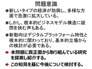 問題意識
新しいタイプの経済が勃興し、多様な方
面で急激に拡大している。
しかし、根本的ビジネスモデル構造に疑
問を挟む声もある。
新動向はデジタルプラットフォーム特性と
根本的に関わっており、基本的立場から
の検討が必要である。
本問題に真正面から取り組んでいる研究
を探索し紹介する。
この知見を基に今後について検討する。 4
 