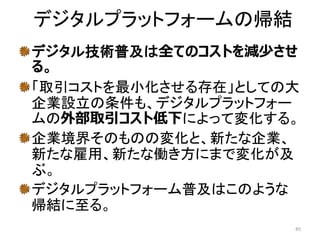 デジタルプラットフォームの帰結
デジタル技術普及は全てのコストを減少させ
る。
「取引コストを最小化させる存在」としての大
企業設立の条件も、デジタルプラットフォー
ムの外部取引コスト低下によって変化する。
企業境界そのものの変化と、新たな企業、
新たな雇用、新たな働き方にまで変化が及
ぶ。
デジタルプラットフォーム普及はこのような
帰結に至る。
45
 