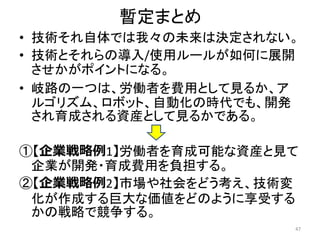 暫定まとめ
• 技術それ自体では我々の未来は決定されない。
• 技術とそれらの導入/使用ルールが如何に展開
させかがポイントになる。
• 岐路の一つは、労働者を費用として見るか、ア
ルゴリズム、ロボット、自動化の時代でも、開発
され育成される資産として見るかである。
①【企業戦略例1】労働者を育成可能な資産と見て
企業が開発・育成費用を負担する。
②【企業戦略例2】市場や社会をどう考え、技術変
化が作成する巨大な価値をどのように享受する
かの戦略で競争する。
47
 