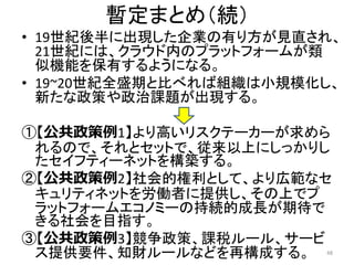 暫定まとめ（続）
• 19世紀後半に出現した企業の有り方が見直され、
21世紀には、クラウド内のプラットフォームが類
似機能を保有するようになる。
• 19~20世紀全盛期と比べれば組織は小規模化し、
新たな政策や政治課題が出現する。
①【公共政策例1】より高いリスクテーカーが求めら
れるので、それとセットで、従来以上にしっかりし
たセイフティーネットを構築する。
②【公共政策例2】社会的権利として、より広範なセ
キュリティネットを労働者に提供し、その上でプ
ラットフォームエコノミーの持続的成長が期待で
きる社会を目指す。
③【公共政策例3】競争政策、課税ルール、サービ
ス提供要件、知財ルールなどを再構成する。 48
 