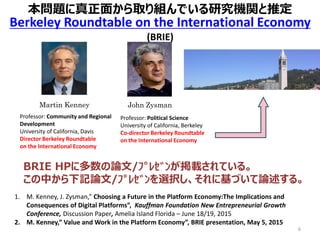 6
1. M. Kenney, J. Zysman,” Choosing a Future in the Platform Economy:The Implications and
Consequences of Digital Platforms”, Kauffman Foundation New Entrepreneurial Growth
Conference, Discussion Paper, Amelia Island Florida – June 18/19, 2015
2. M. Kenney,” Value and Work in the Platform Economy”, BRIE presentation, May 5, 2015
Martin Kenney
Professor: Community and Regional
Development
University of California, Davis
Director Berkeley Roundtable
on the International Economy
John Zysman
Professor: Political Science
University of California, Berkeley
Co-director Berkeley Roundtable
on the International Economy
Berkeley Roundtable on the International Economy
(BRIE)
BRIE HPに多数の論文/ﾌﾟﾚｾﾞﾝが掲載されている。
この中から下記論文/ﾌﾟﾚｾﾞﾝを選択し、それに基づいて論述する。
本問題に真正面から取り組んでいる研究機関と推定
 