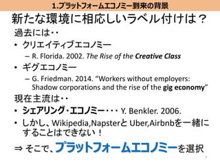 新たな環境に相応しいラベル付けは？
過去には・・
• クリエイティブエコノミー
– R. Florida. 2002. The Rise of the Creative Class
• ギグエコノミー
– G. Friedman. 2014. “Workers without employers:
Shadow corporations and the rise of the gig economy”
現在主流は・・
• シェアリング・エコノミー・・・ Y. Benkler. 2006.
• しかし、Wikipedia,Napsterと Uber,Airbnbを一緒に
することはできない！
⇒ そこで、プラットフォームエコノミーを選択
7
1.プラットフォームエコノミー到来の背景
 