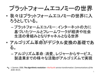 プラットフォームエコノミーの世界
• 我々はプラットフォームエコノミーの世界に入
ろうとしている。
– プラットフォームエコノミー：インターネットの力に
基づいたツールとフレームワークが経済や社会
生活の骨組みとなりチャネルとなる世界
• アルゴリズム革命がデジタル変換の基礎であ
る。
– アルゴリズム革命：消費、レジャーからサービス、
製造業までの様々な活動がアルゴリズムで実現
8
J. Zysman. 2006. The algorithmic revolution---the fourth service transformation. Communications of the
ACM. 49 (7).
*3
*3
 