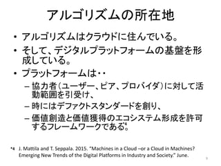 アルゴリズムの所在地
• アルゴリズムはクラウドに住んでいる。
• そして、デジタルプラットフォームの基盤を形
成している。
• プラットフォームは・・
– 協力者（ユーザー、ピア、プロバイダ）に対して活
動範囲を引受け、
– 時にはデファクトスタンダードを創り、
– 価値創造と価値獲得のエコシステム形成を許可
するフレームワークである。
9
J. Mattila and T. Seppala. 2015. “Machines in a Cloud –or a Cloud in Machines?
Emerging New Trends of the Digital Platforms in Industry and Society.” June.
*4
*4
 