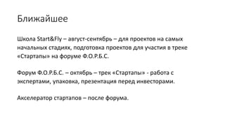 Ближайшее
Школа Start&Fly – август-сентябрь – для проектов на самых
начальных стадиях, подготовка проектов для участия в треке
«Стартапы» на форуме Ф.О.Р.Б.С.
Форум Ф.О.Р.Б.С. – октябрь – трек «Стартапы» - работа с
экспертами, упаковка, презентация перед инвесторами.
Акселератор стартапов – после форума.
 