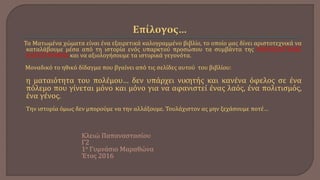 Τα Ματωμένα χώματα είναι ένα εξαιρετικά καλογραμμένο βιβλίο, το οποίο μας δίνει αριστοτεχνικά να
καταλάβουμε μέσα από τη ιστορία ενός υπαρκτού προσώπου τα συμβάντα της ΜΙΚΡΑΣΙΑΤΙΚΗΣ
ΚΑΤΑΣΤΡΟΦΗΣ και να αξιολογήσουμε τα ιστορικά γεγονότα.
Μοναδικό το ηθικό δίδαγμα που βγαίνει από τις σελίδες αυτού του βιβλίου:
η ματαιότητα του πολέμου… δεν υπάρχει νικητής και κανένα όφελος σε ένα
πόλεμο που γίνεται μόνο και μόνο για να αφανιστεί ένας λαός, ένα πολιτισμός,
ένα γένος.
Την ιστορία όμως δεν μπορούμε να την αλλάξουμε. Τουλάχιστον ας μην ξεχάσουμε ποτέ…
Κλειώ Παπαναστασίου
Γ2
1ο Γυμνάσιο Μαραθώνα
Έτος 2016
 